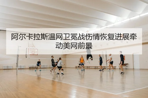 阿尔卡拉斯温网卫冕战伤情恢复进展牵动美网前景